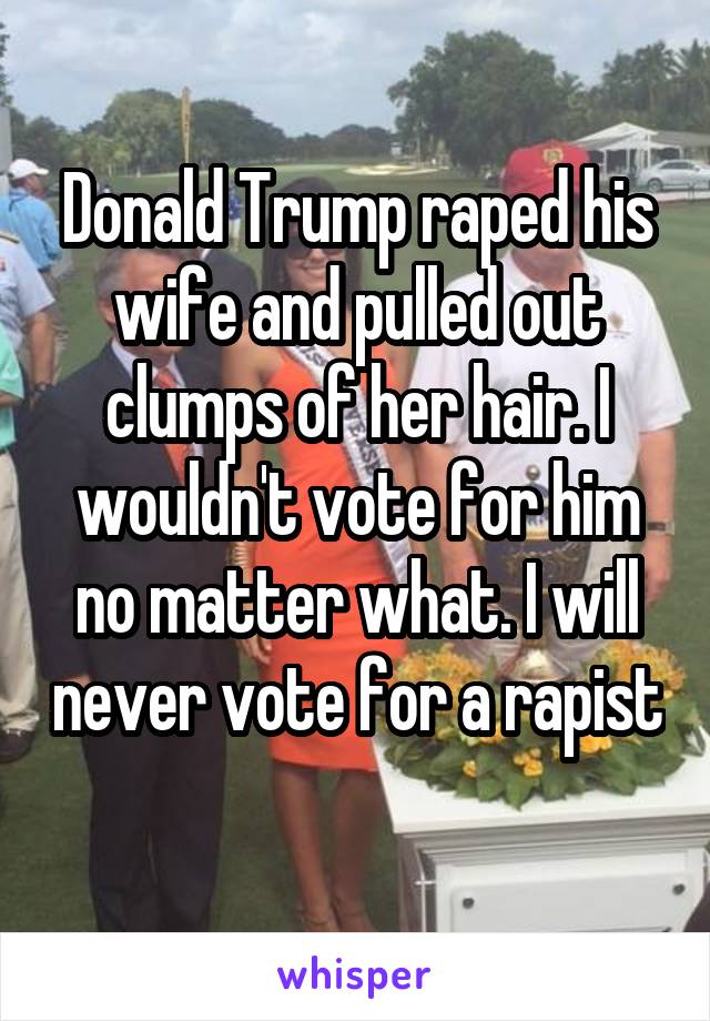 Donald Trump raped his wife and pulled out clumps of her hair. I wouldn't vote for him no matter what. I will never vote for a rapist 