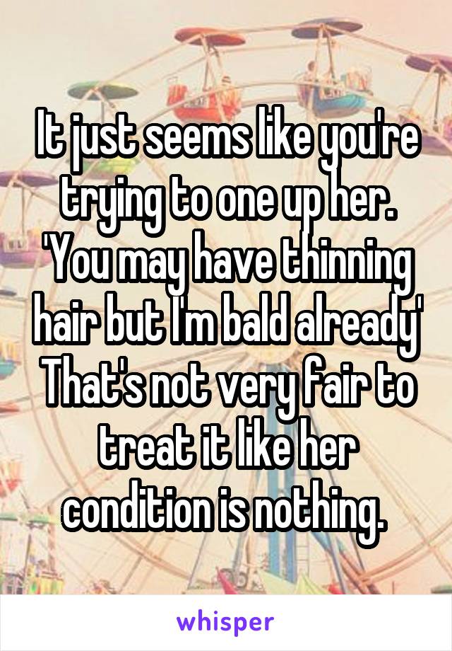 It just seems like you're trying to one up her. 'You may have thinning hair but I'm bald already'
That's not very fair to treat it like her condition is nothing. 