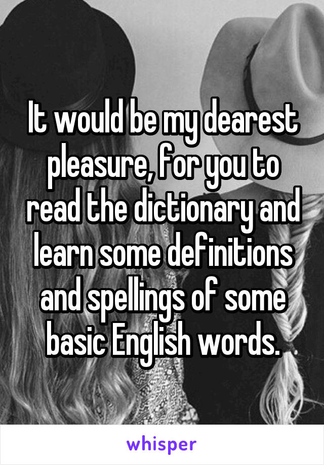 It would be my dearest pleasure, for you to read the dictionary and learn some definitions and spellings of some basic English words.