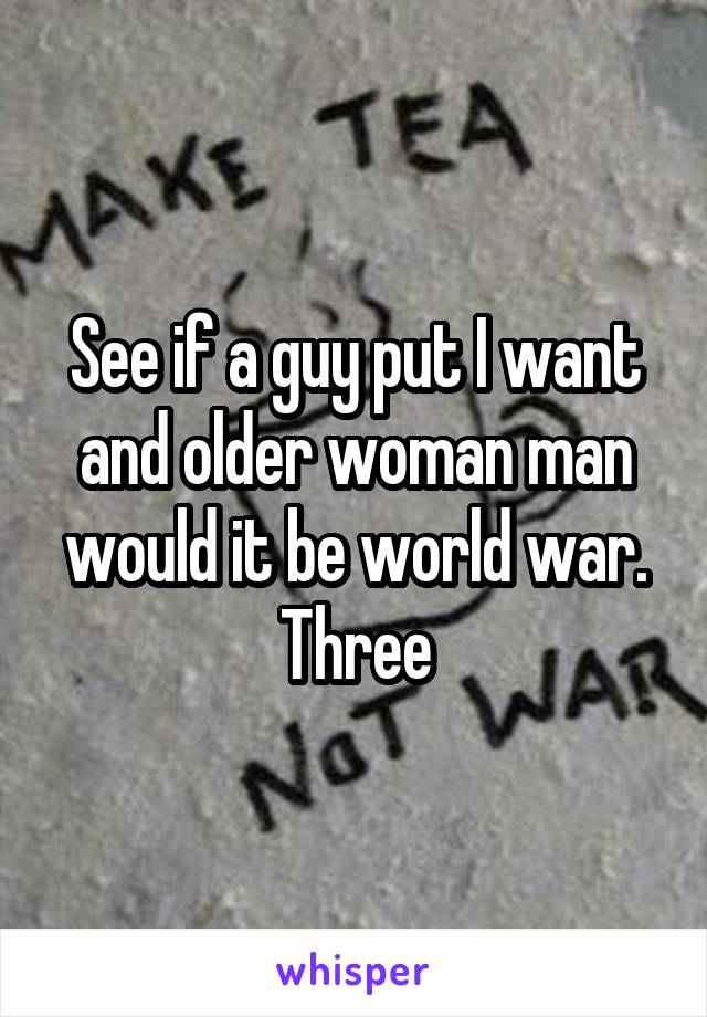 See if a guy put I want and older woman man would it be world war. Three