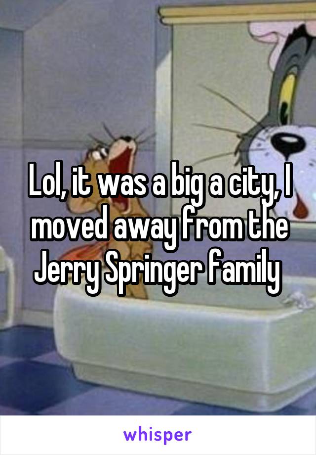 Lol, it was a big a city, I moved away from the Jerry Springer family 
