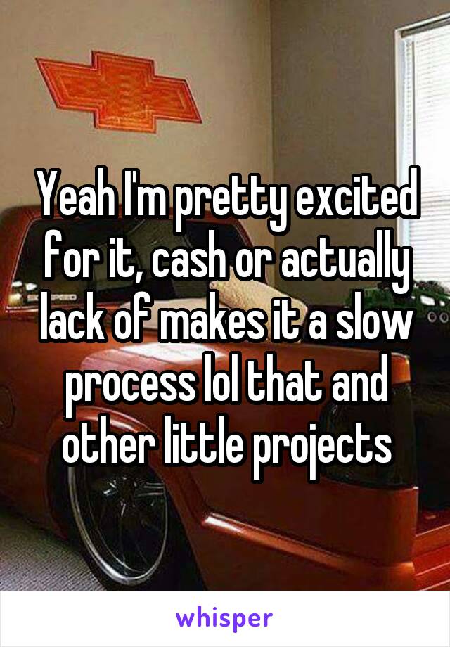 Yeah I'm pretty excited for it, cash or actually lack of makes it a slow process lol that and other little projects