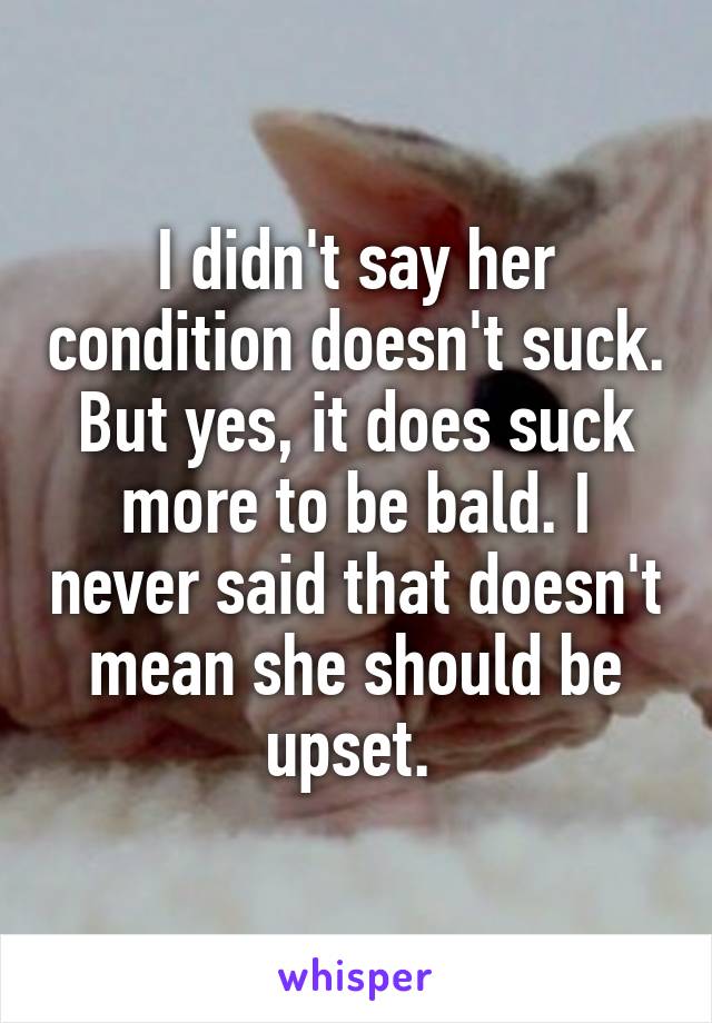 I didn't say her condition doesn't suck. But yes, it does suck more to be bald. I never said that doesn't mean she should be upset. 