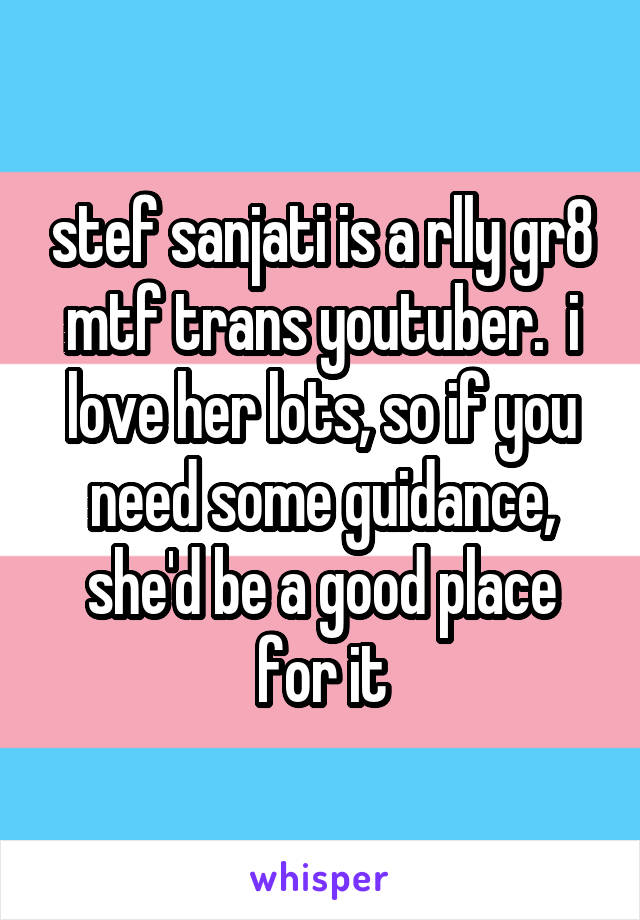 stef sanjati is a rlly gr8 mtf trans youtuber.  i love her lots, so if you need some guidance, she'd be a good place for it