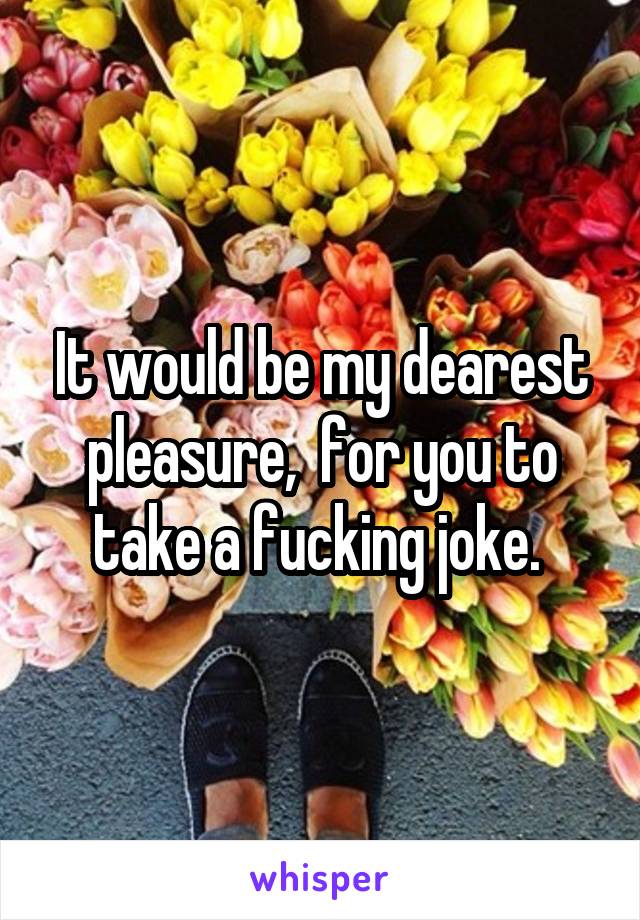 It would be my dearest pleasure,  for you to take a fucking joke. 