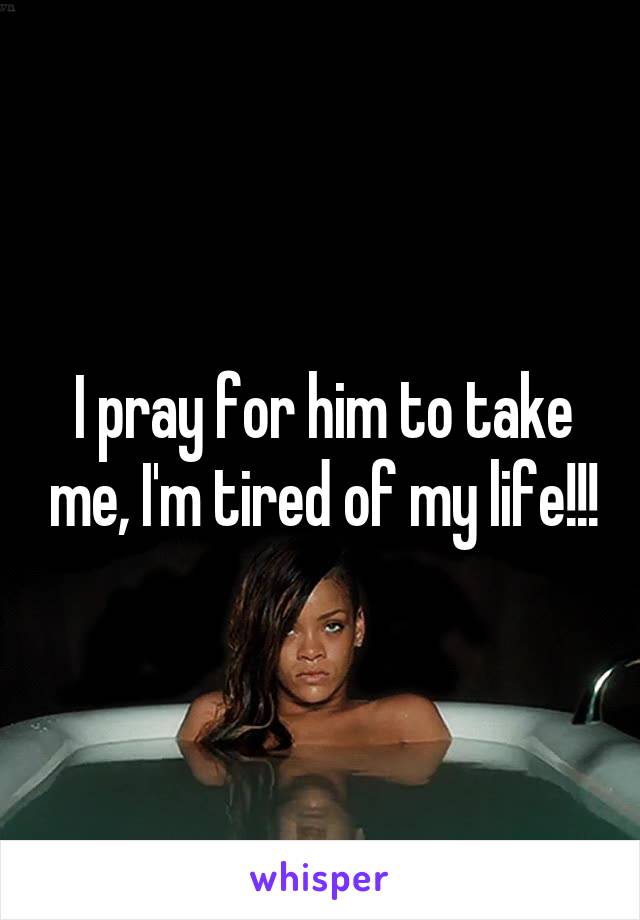 I pray for him to take me, I'm tired of my life!!!