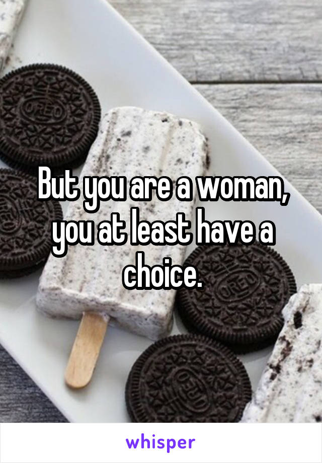 But you are a woman, you at least have a choice.