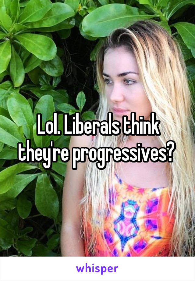 Lol. Liberals think they're progressives? 