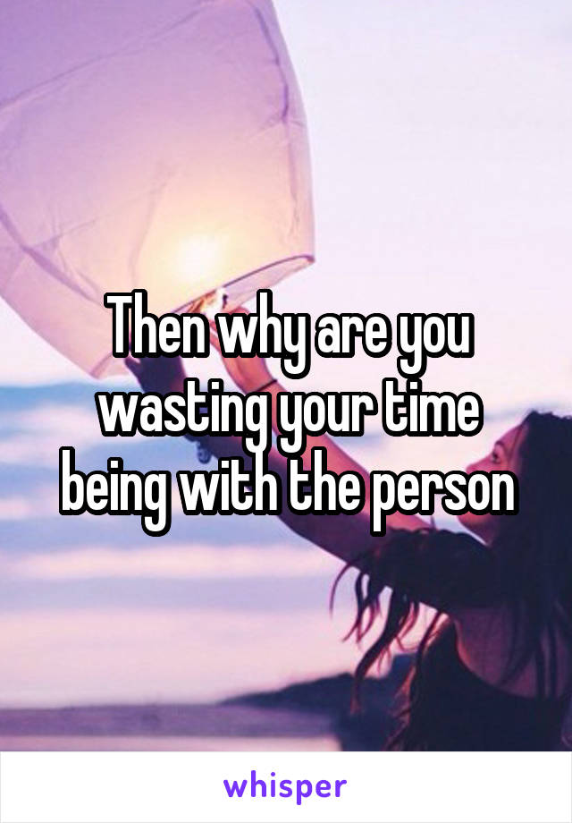Then why are you wasting your time being with the person