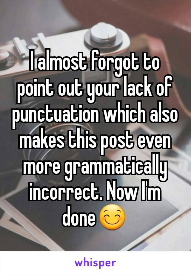 I almost forgot to point out your lack of punctuation which also makes this post even more grammatically incorrect. Now I'm done😊