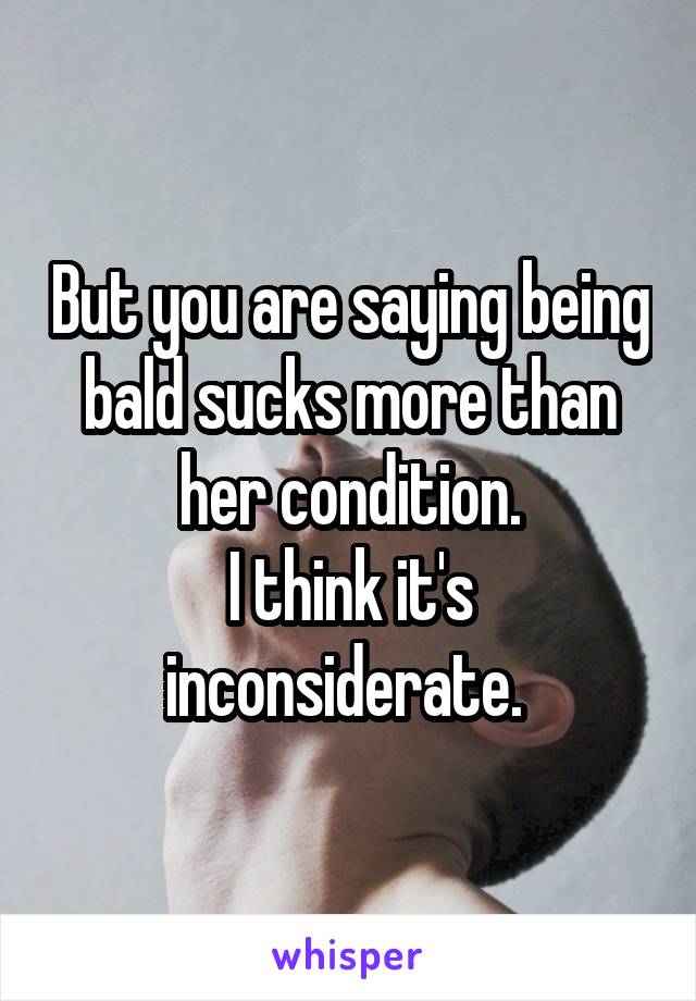 But you are saying being bald sucks more than her condition.
I think it's inconsiderate. 