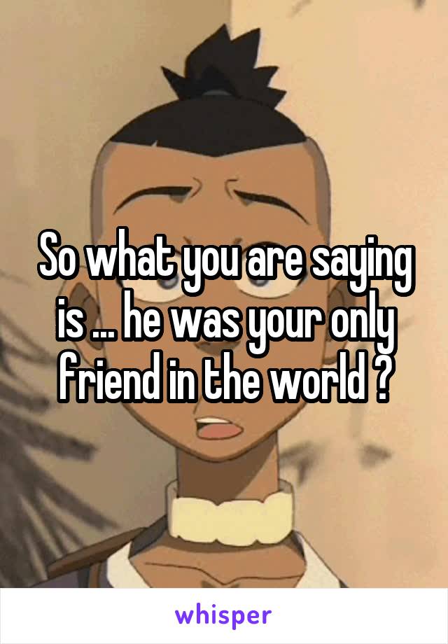 So what you are saying is ... he was your only friend in the world ?