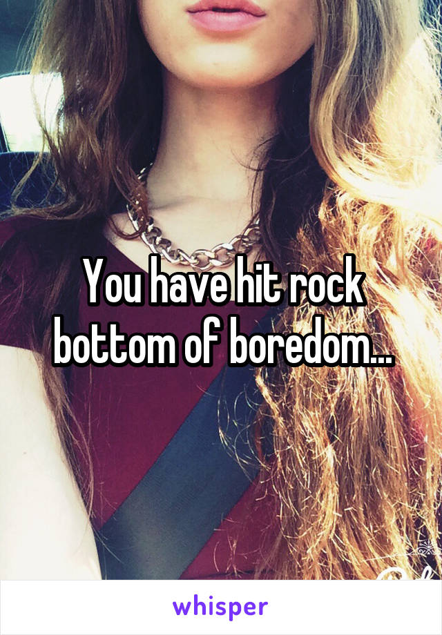 You have hit rock bottom of boredom...
