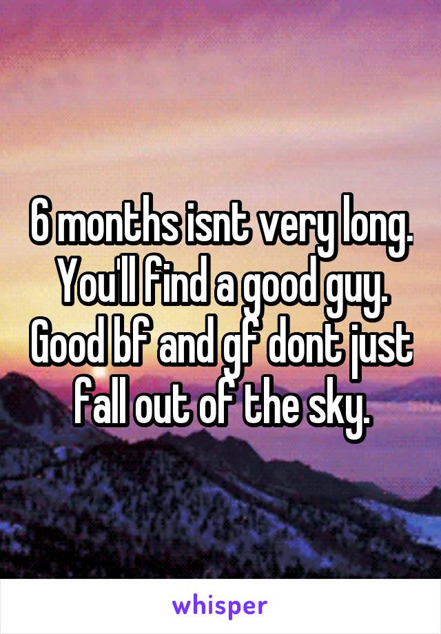 6 months isnt very long. You'll find a good guy. Good bf and gf dont just fall out of the sky.