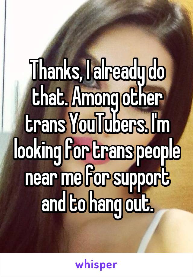 Thanks, I already do that. Among other trans YouTubers. I'm looking for trans people near me for support and to hang out.