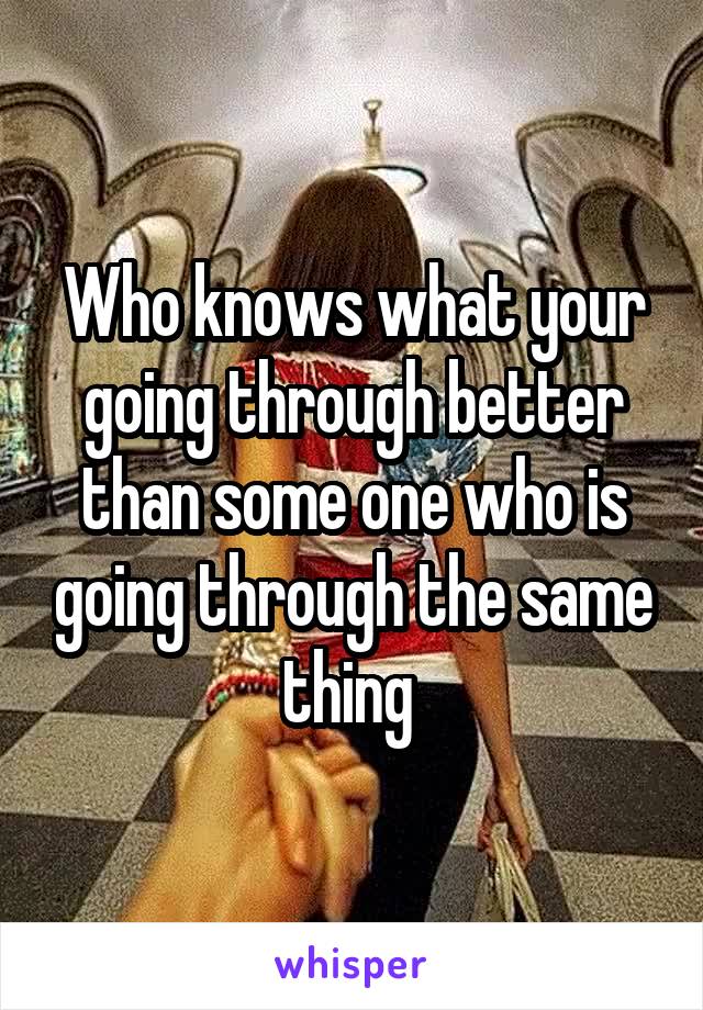 Who knows what your going through better than some one who is going through the same thing 