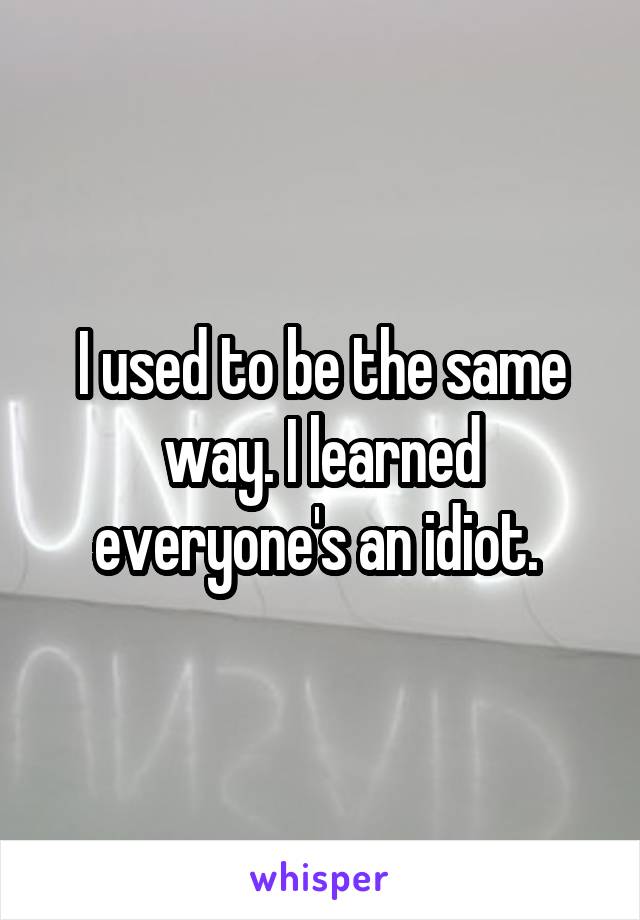 I used to be the same way. I learned everyone's an idiot. 