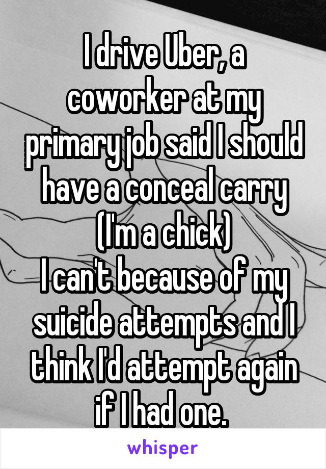 I drive Uber, a coworker at my primary job said I should have a conceal carry (I'm a chick)
I can't because of my suicide attempts and I think I'd attempt again if I had one. 