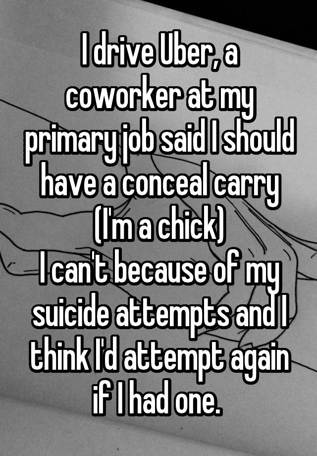 I drive Uber, a coworker at my primary job said I should have a conceal carry (I'm a chick)
I can't because of my suicide attempts and I think I'd attempt again if I had one. 