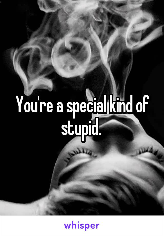 You're a special kind of stupid. 