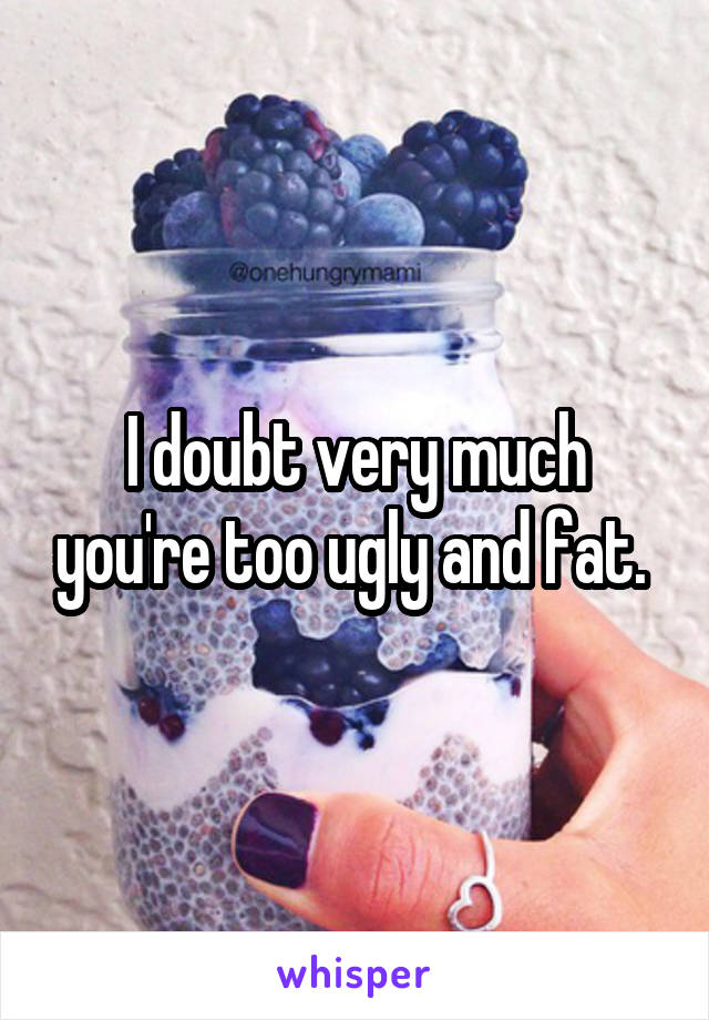 I doubt very much you're too ugly and fat. 