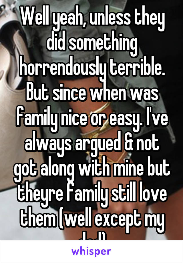 Well yeah, unless they did something horrendously terrible. But since when was family nice or easy. I've always argued & not got along with mine but theyre family still love them (well except my dad)