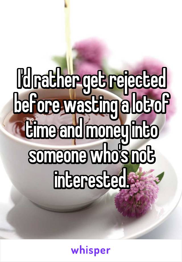 I'd rather get rejected before wasting a lot of time and money into someone who's not interested.