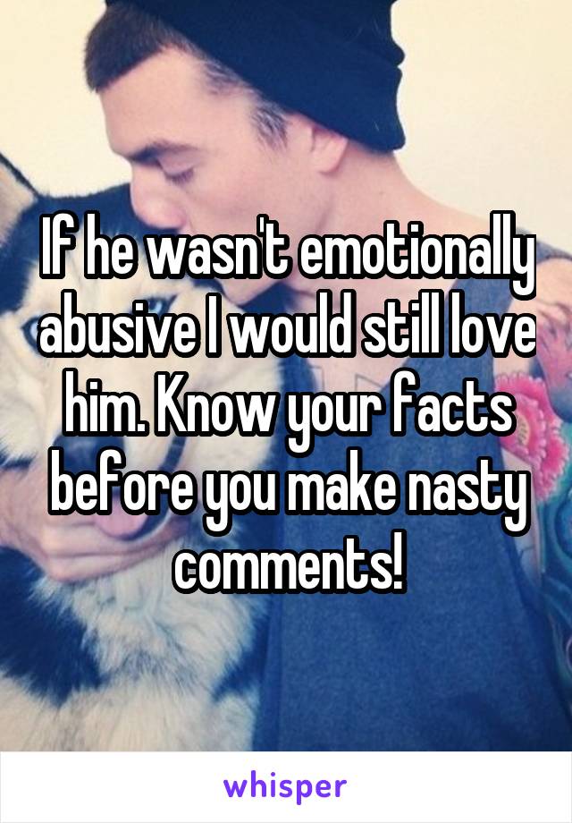 If he wasn't emotionally abusive I would still love him. Know your facts before you make nasty comments!