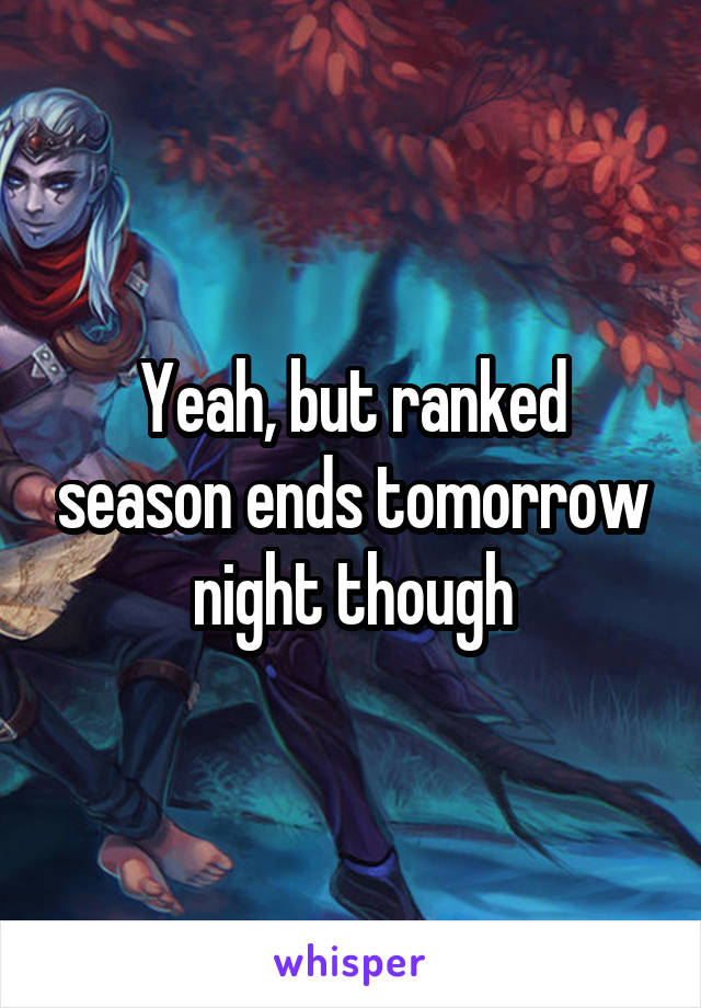 Yeah, but ranked season ends tomorrow night though