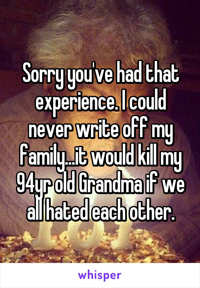 Sorry you've had that experience. I could never write off my family...it would kill my 94yr old Grandma if we all hated each other.