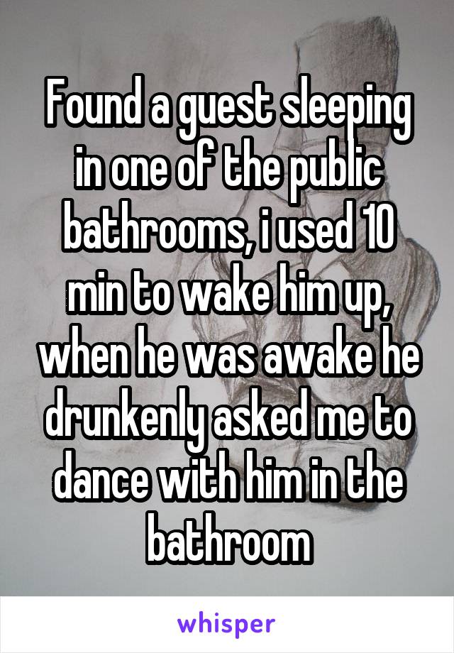 Found a guest sleeping in one of the public bathrooms, i used 10 min to wake him up, when he was awake he drunkenly asked me to dance with him in the bathroom
