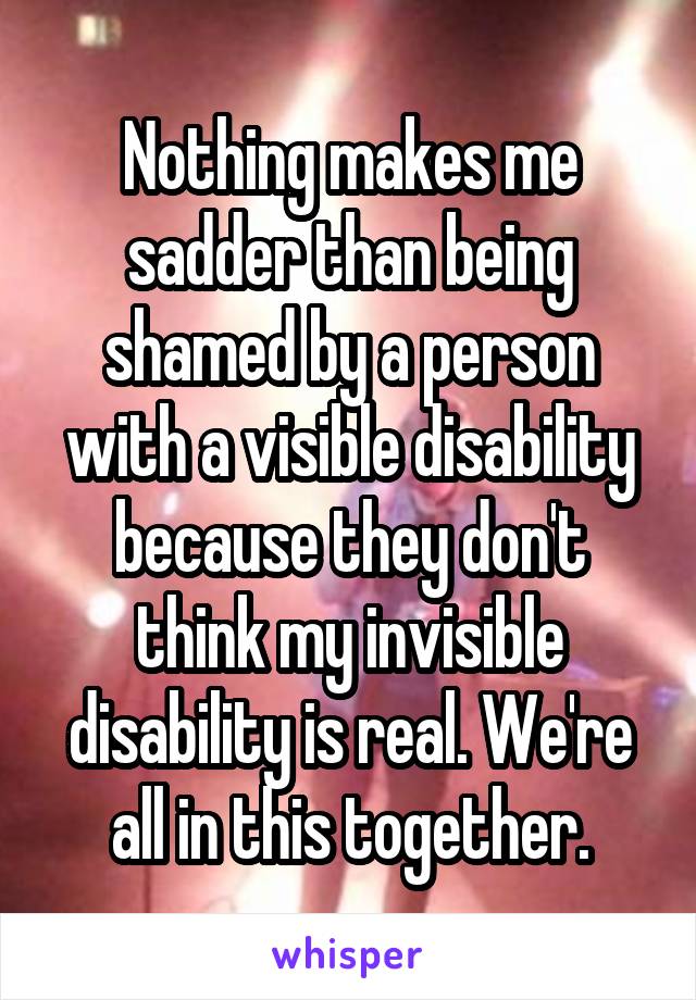 Nothing makes me sadder than being shamed by a person with a visible disability because they don't think my invisible disability is real. We're all in this together.