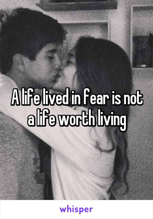 A life lived in fear is not a life worth living