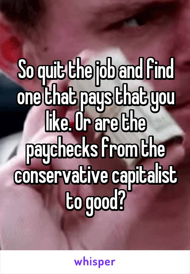 So quit the job and find one that pays that you like. Or are the paychecks from the conservative capitalist to good?