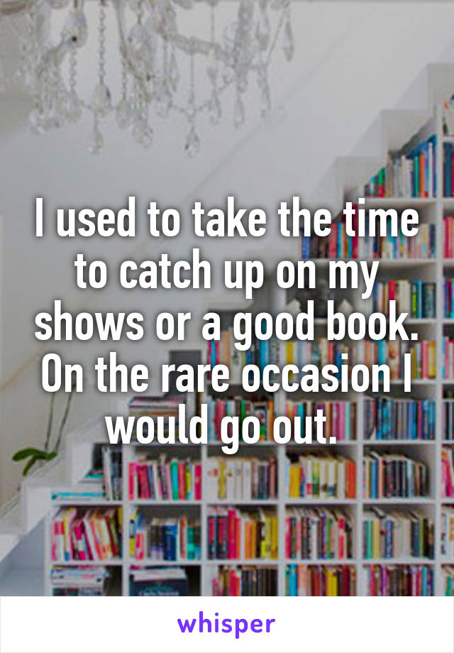 I used to take the time to catch up on my shows or a good book. On the rare occasion I would go out. 