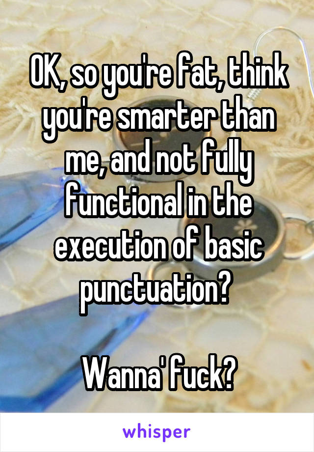 OK, so you're fat, think you're smarter than me, and not fully functional in the execution of basic punctuation? 

Wanna' fuck?