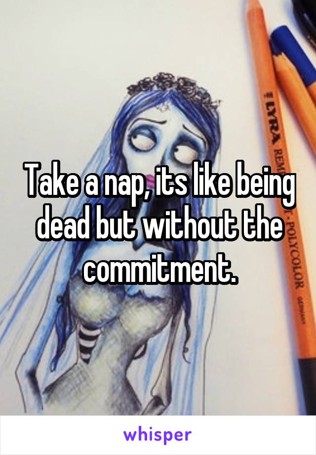 Take a nap, its like being dead but without the commitment.