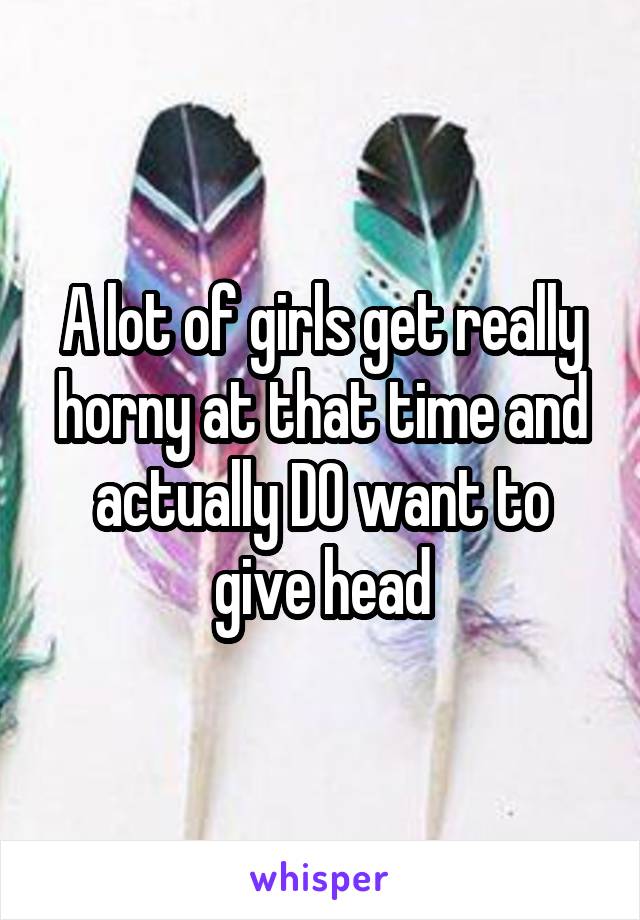 A lot of girls get really horny at that time and actually DO want to give head