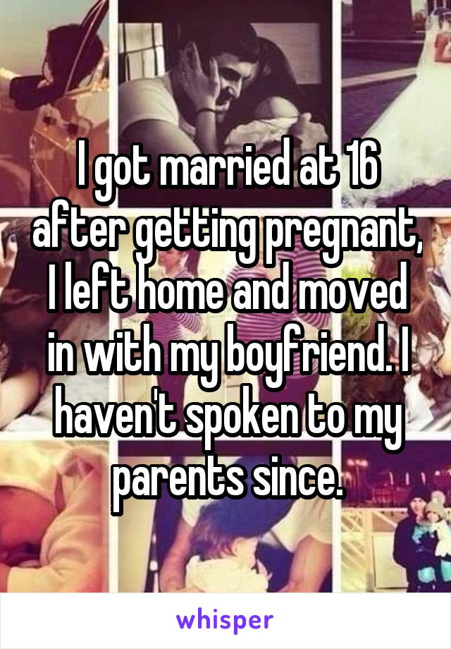 I got married at 16 after getting pregnant, I left home and moved in with my boyfriend. I haven't spoken to my parents since.