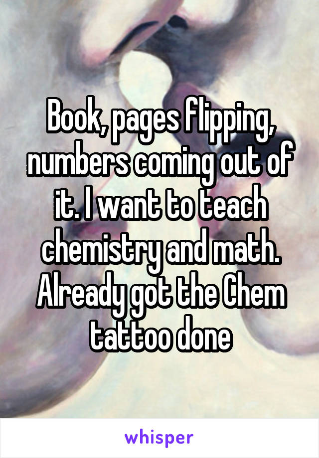 Book, pages flipping, numbers coming out of it. I want to teach chemistry and math. Already got the Chem tattoo done