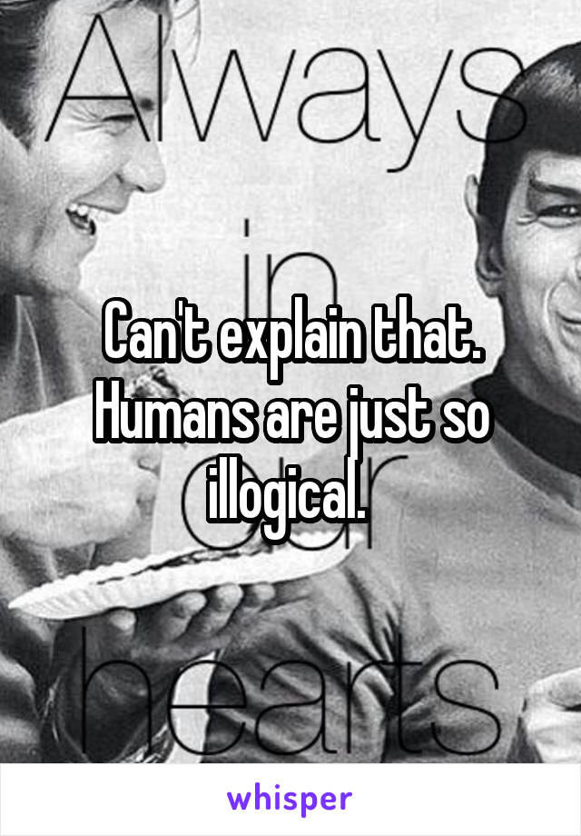 Can't explain that. Humans are just so illogical. 