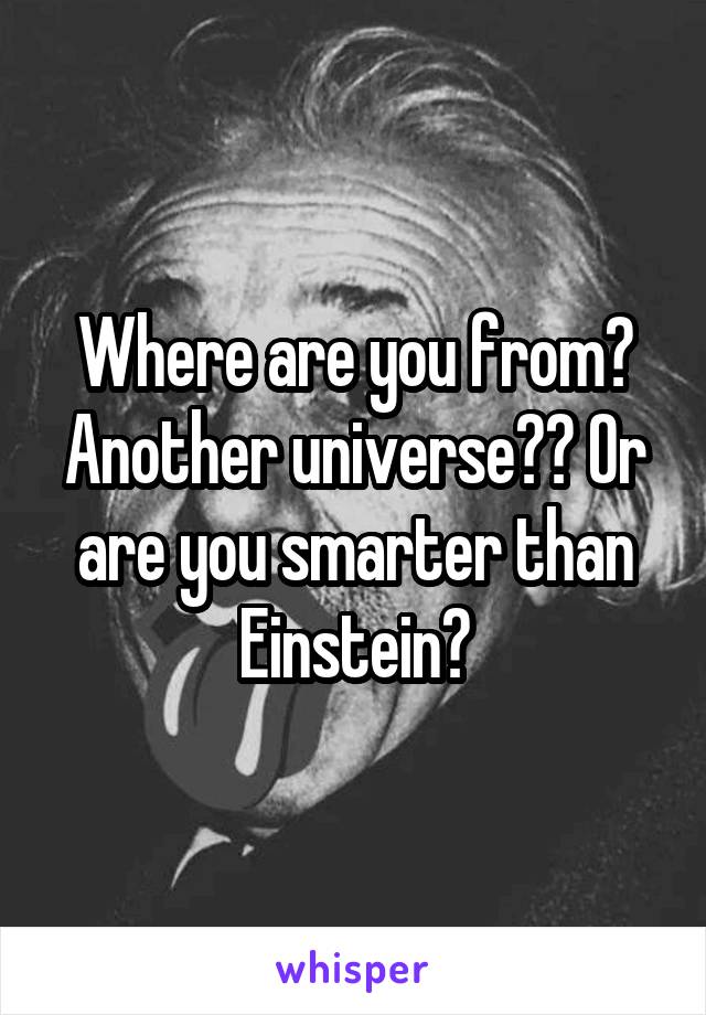 Where are you from? Another universe?? Or are you smarter than Einstein?
