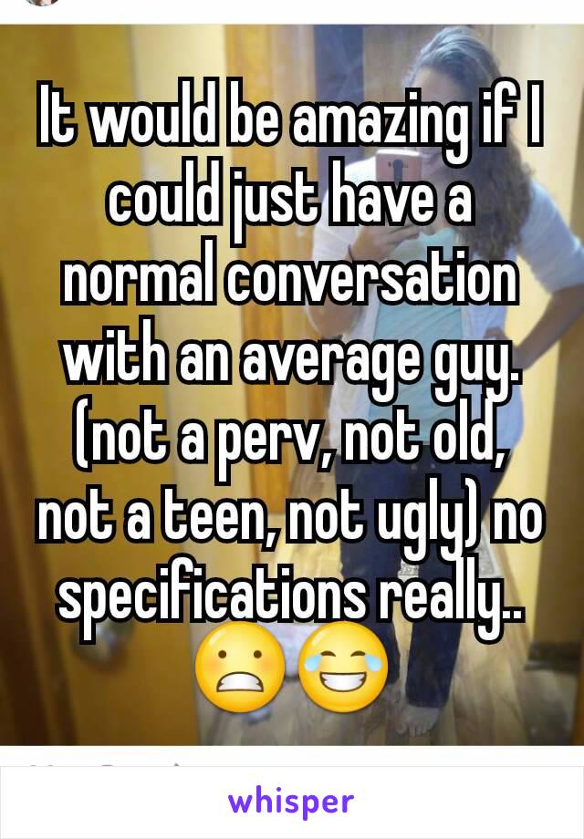 It would be amazing if I could just have a normal conversation with an average guy. (not a perv, not old, not a teen, not ugly) no specifications really.. 😬😂