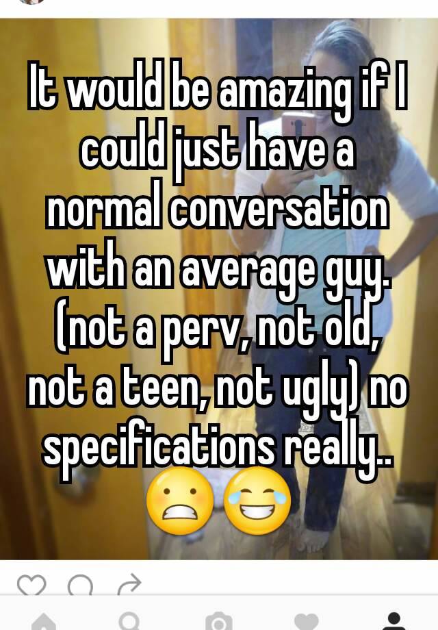 It would be amazing if I could just have a normal conversation with an average guy. (not a perv, not old, not a teen, not ugly) no specifications really.. 😬😂