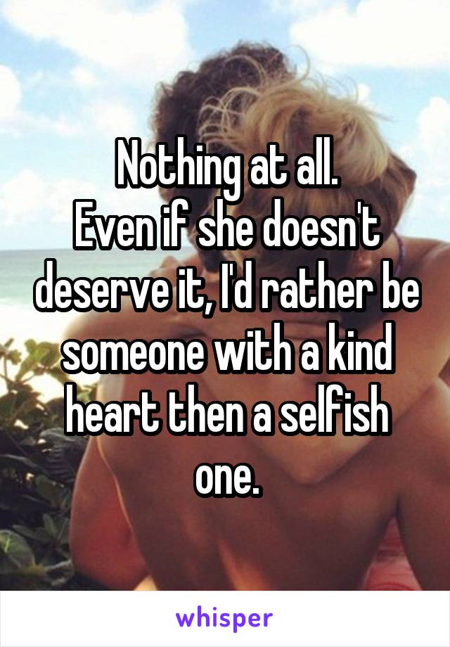 Nothing at all.
Even if she doesn't deserve it, I'd rather be someone with a kind heart then a selfish one.
