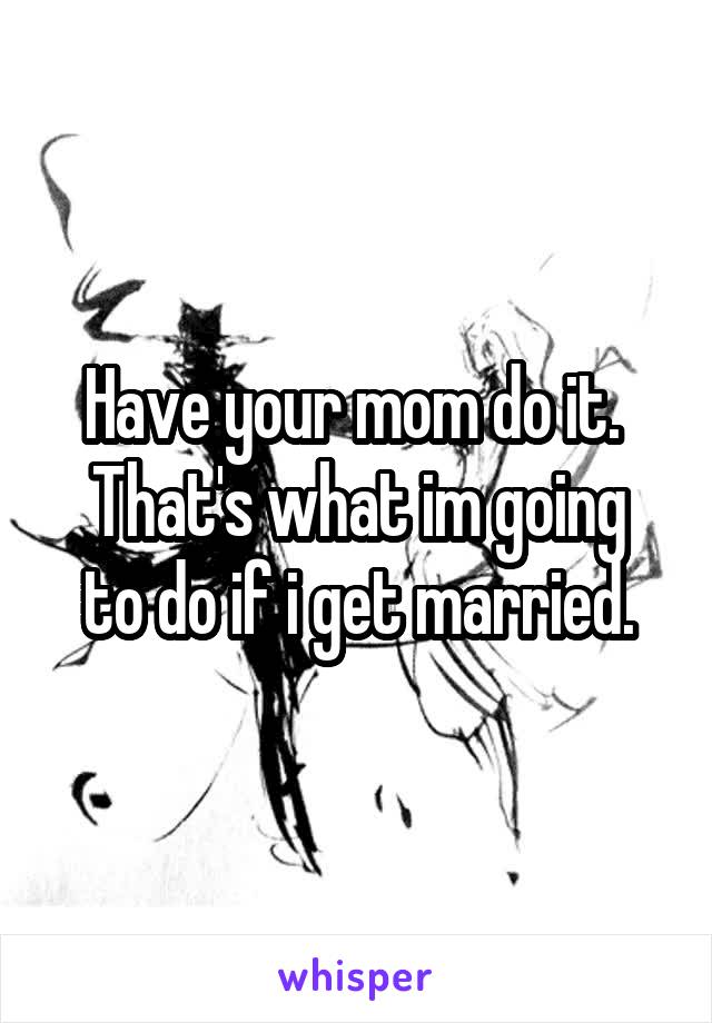 Have your mom do it. 
That's what im going to do if i get married.