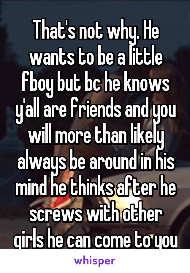 That's not why. He wants to be a little fboy but bc he knows y'all are friends and you will more than likely always be around in his mind he thinks after he screws with other girls he can come to you