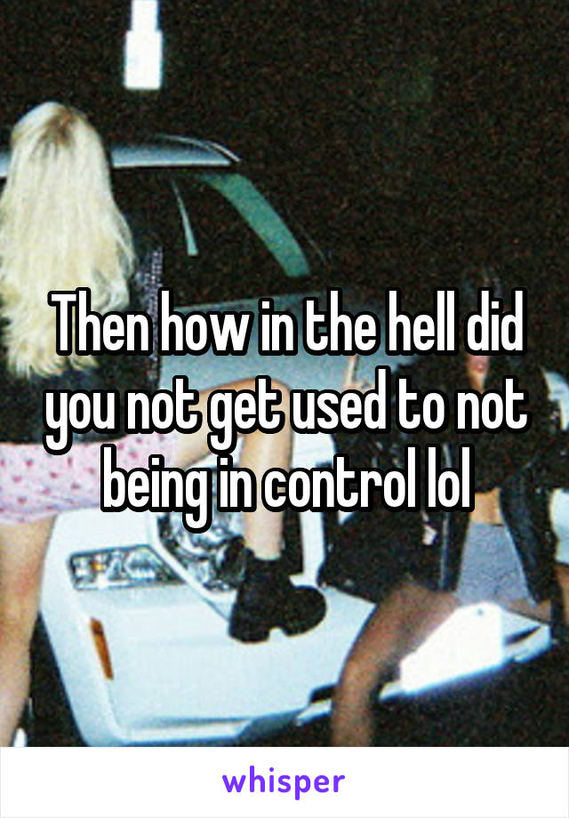 Then how in the hell did you not get used to not being in control lol