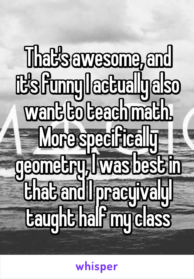 That's awesome, and it's funny I actually also want to teach math. More specifically geometry, I was best in that and I pracyivalyl taught half my class