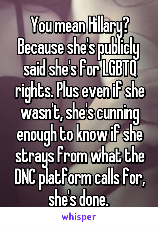 You mean Hillary? Because she's publicly  said she's for LGBTQ rights. Plus even if she wasn't, she's cunning enough to know if she strays from what the DNC platform calls for, she's done. 